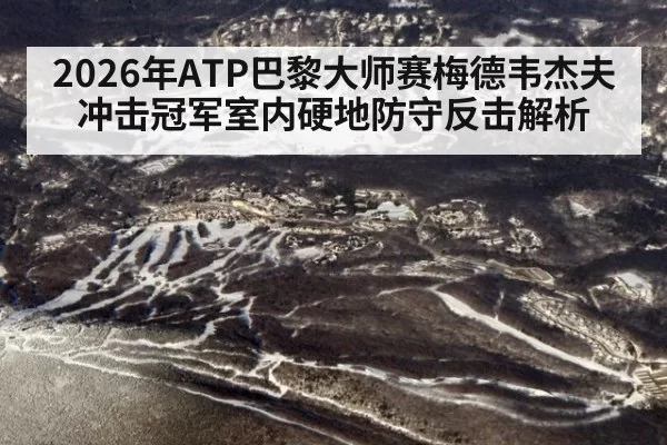 2026年ATP巴黎大师赛梅德韦杰夫冲击冠军室内硬地防守反击解析
